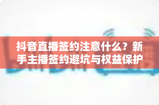 抖音直播签约注意什么?新手主播签约避坑与权益保护全攻略 抖音直播签约注意什么?新手主播签约避坑与权益保护全攻略