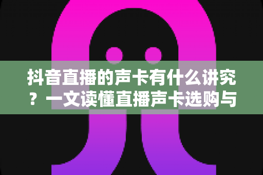 抖音直播的声卡有什么讲究？一文读懂直播声卡选购与使用全攻略
