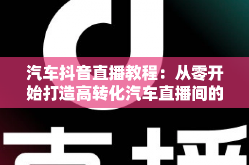 汽车抖音直播教程:从零开始打造高转化汽车直播间的完整实战指南 汽车抖音直播教程:从零开始打造高转化汽车直播间的完整实战指南
