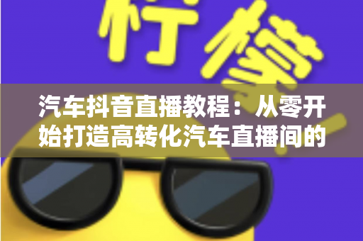 汽车抖音直播教程:从零开始打造高转化汽车直播间的完整实战指南 汽车抖音直播教程:从零开始打造高转化汽车直播间的完整实战指南