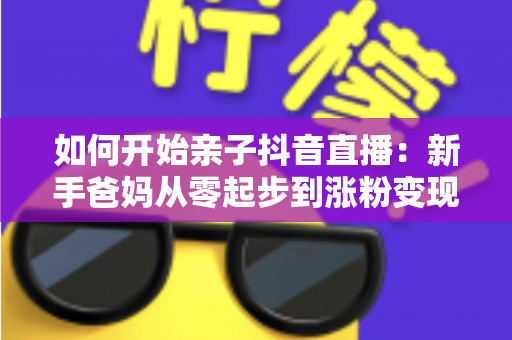 如何开始亲子抖音直播:新手爸妈从零起步到涨粉变现的全流程实战指南 如何开始亲子抖音直播:新手爸妈从零起步到涨粉变现的全流程实战指南