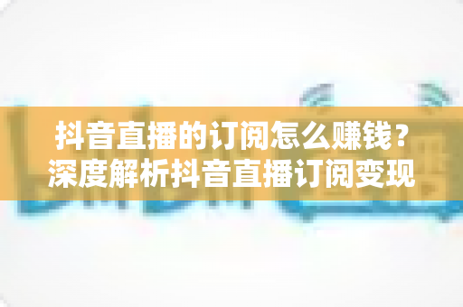 抖音直播的订阅怎么赚钱?深度解析抖音直播订阅变现的完整攻略与实操技巧 抖音直播的订阅怎么赚钱?深度解析抖音直播订阅变现的完整攻略与实操技巧