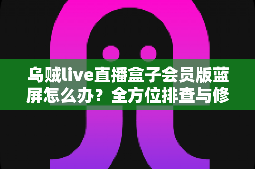 乌贼live直播盒子会员版蓝屏怎么办？全方位排查与修复指南，让观影体验不再中断