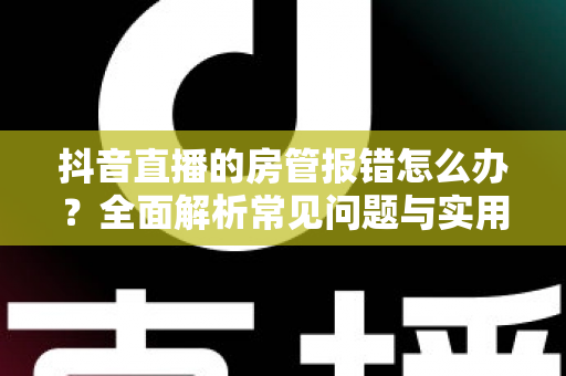 抖音直播的房管报错怎么办？全面解析常见问题与实用解决方案