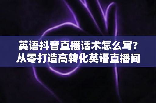 英语抖音直播话术怎么写?从零打造高转化英语直播间的完整实战指南 英语抖音直播话术怎么写?从零打造高转化英语直播间的完整实战指南