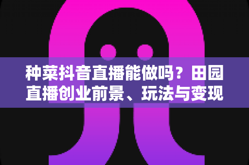 种菜抖音直播能做吗？田园直播创业前景、玩法与变现全攻略