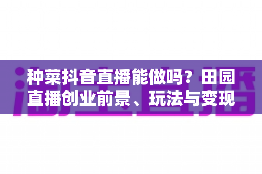 种菜抖音直播能做吗？田园直播创业前景、玩法与变现全攻略