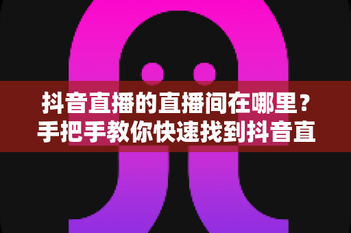 抖音直播的直播间在哪里?手把手教你快速找到抖音直播间入口的完整观看指南 抖音直播的直播间在哪里?手把手教你快速找到抖音直播间入口的完整观看指南