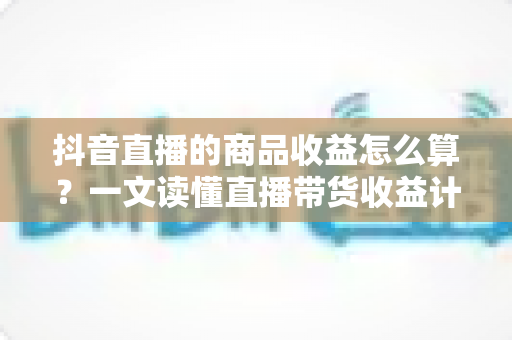抖音直播的商品收益怎么算？一文读懂直播带货收益计算规则与提升秘诀