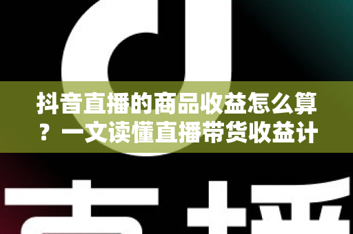 抖音直播的商品收益怎么算？一文读懂直播带货收益计算规则与提升秘诀