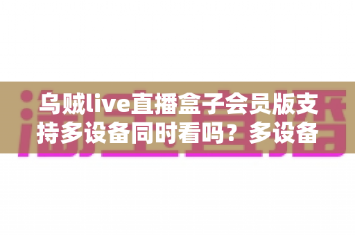 乌贼live直播盒子会员版支持多设备同时看吗?多设备同看规则与会员使用全攻略 乌贼live直播盒子会员版支持多设备同时看吗?多设备同看规则与会员使用全攻略