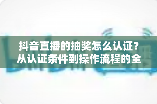 抖音直播的抽奖怎么认证?从认证条件到操作流程的全方位实用指南 抖音直播的抽奖怎么认证?从认证条件到操作流程的全方位实用指南