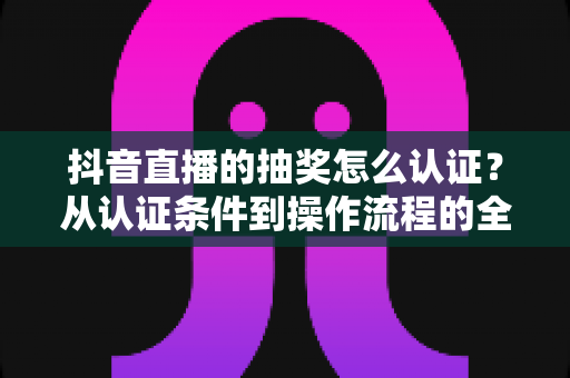 抖音直播的抽奖怎么认证？从认证条件到操作流程的全方位实用指南