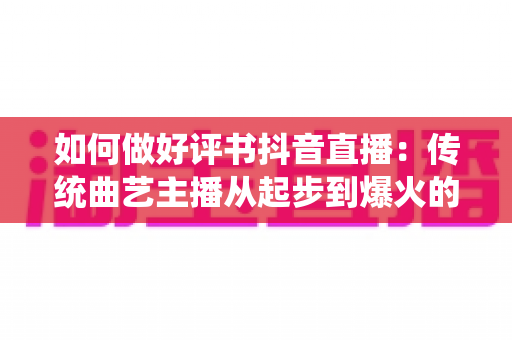 如何做好评书抖音直播：传统曲艺主播从起步到爆火的实战全攻略