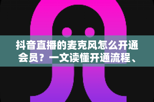 抖音直播的麦克风怎么开通会员?一文读懂开通流程、权限设置与互动技巧 抖音直播的麦克风怎么开通会员?一文读懂开通流程、权限设置与互动技巧