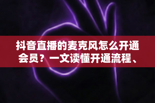抖音直播的麦克风怎么开通会员？一文读懂开通流程、权限设置与互动技巧