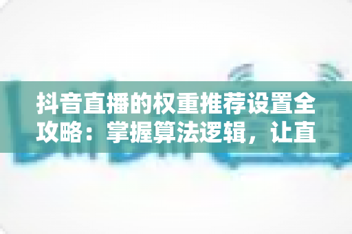 抖音直播的权重推荐设置全攻略:掌握算法逻辑,让直播间流量持续增长 抖音直播的权重推荐设置全攻略:掌握算法逻辑,让直播间流量持续增长