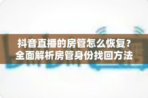 抖音直播的房管怎么恢复?全面解析房管身份找回方法与实操指南 抖音直播的房管怎么恢复?全面解析房管身份找回方法与实操指南