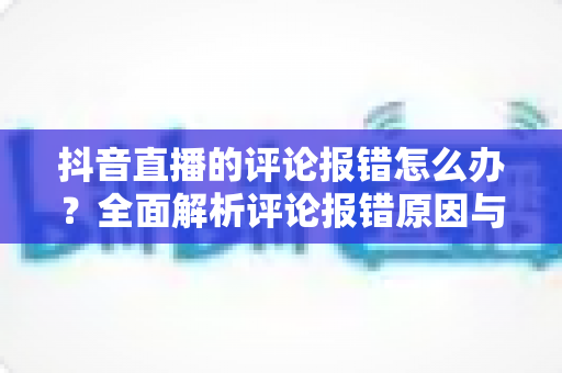 抖音直播的评论报错怎么办?全面解析评论报错原因与快速解决方法指南 抖音直播的评论报错怎么办?全面解析评论报错原因与快速解决方法指南