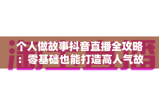 个人做故事抖音直播全攻略:零基础也能打造高人气故事直播间的实战指南 个人做故事抖音直播全攻略:零基础也能打造高人气故事直播间的实战指南