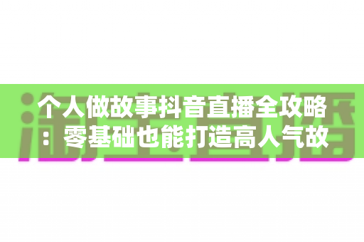 个人做故事抖音直播全攻略:零基础也能打造高人气故事直播间的实战指南 个人做故事抖音直播全攻略:零基础也能打造高人气故事直播间的实战指南