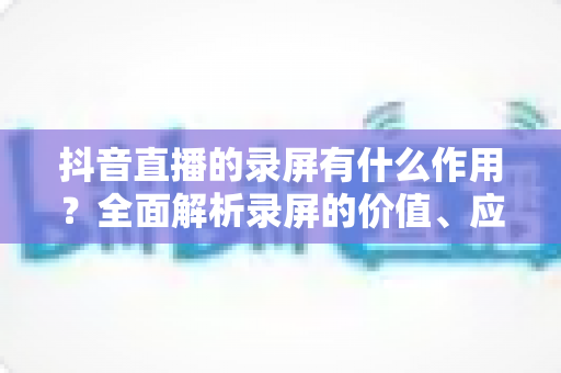 抖音直播的录屏有什么作用?全面解析录屏的价值、应用场景与实操指南 抖音直播的录屏有什么作用?全面解析录屏的价值、应用场景与实操指南