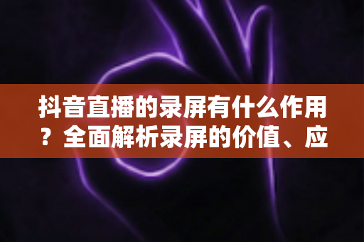 抖音直播的录屏有什么作用?全面解析录屏的价值、应用场景与实操指南 抖音直播的录屏有什么作用?全面解析录屏的价值、应用场景与实操指南