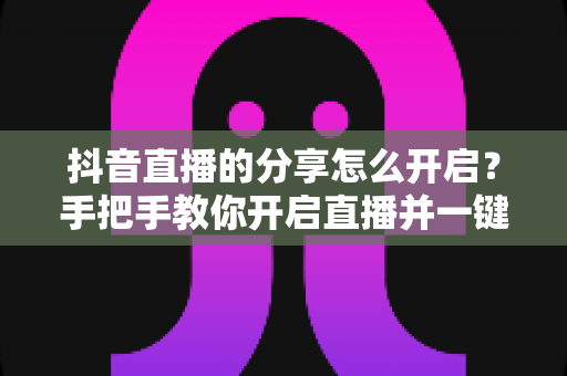 抖音直播的分享怎么开启?手把手教你开启直播并一键分享涨粉引流全攻略 抖音直播的分享怎么开启?手把手教你开启直播并一键分享涨粉引流全攻略