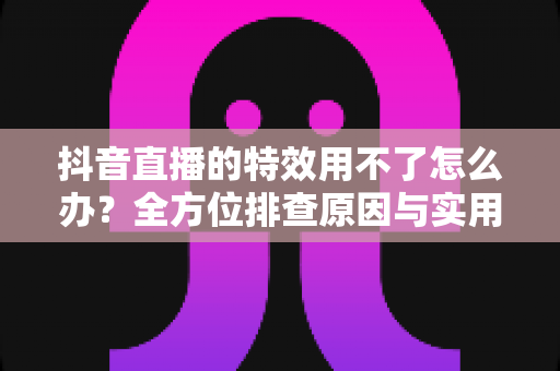 抖音直播的特效用不了怎么办?全方位排查原因与实用解决指南 抖音直播的特效用不了怎么办?全方位排查原因与实用解决指南
