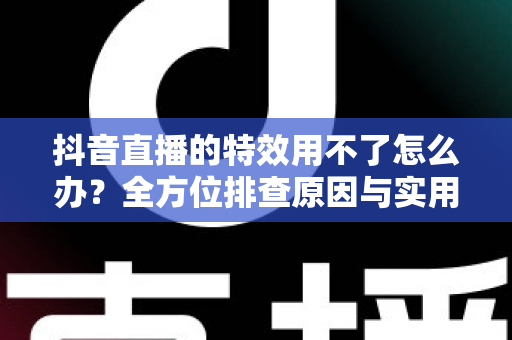 抖音直播的特效用不了怎么办？全方位排查原因与实用解决指南