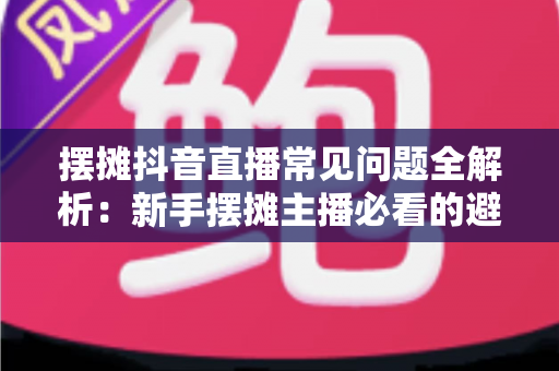 摆摊抖音直播常见问题全解析:新手摆摊主播必看的避坑指南与实战技巧 摆摊抖音直播常见问题全解析:新手摆摊主播必看的避坑指南与实战技巧