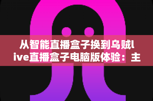 从智能直播盒子换到乌贼live直播盒子电脑版体验：主播圈口碑之选，让直播间运营效率翻倍的升级实录