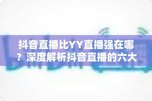 抖音直播比YY直播强在哪？深度解析抖音直播的六大核心优势与选择建议