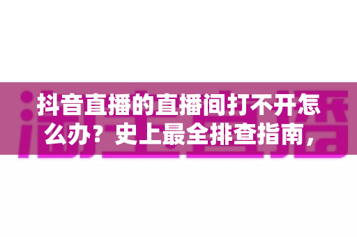抖音直播的直播间打不开怎么办？史上最全排查指南，教你快速恢复正常观看与开播