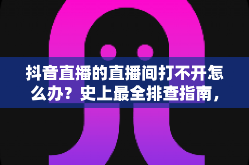 抖音直播的直播间打不开怎么办？史上最全排查指南，教你快速恢复正常观看与开播
