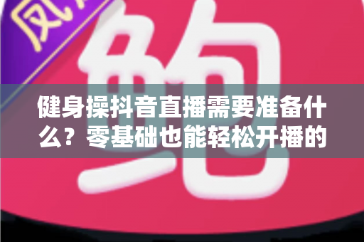 健身操抖音直播需要准备什么?零基础也能轻松开播的完整指南 健身操抖音直播需要准备什么?零基础也能轻松开播的完整指南