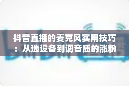 抖音直播的麦克风实用技巧:从选设备到调音质的涨粉全攻略 抖音直播的麦克风实用技巧:从选设备到调音质的涨粉全攻略