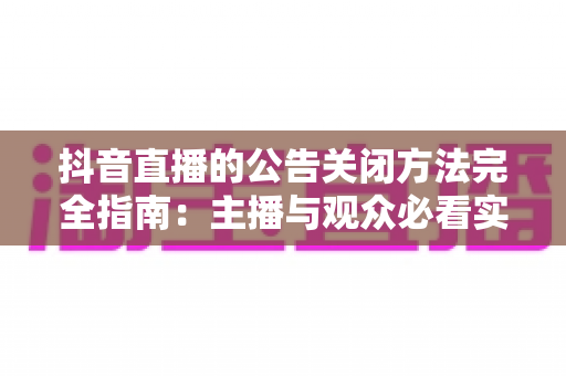 抖音直播的公告关闭方法完全指南:主播与观众必看实操教程 抖音直播的公告关闭方法完全指南:主播与观众必看实操教程