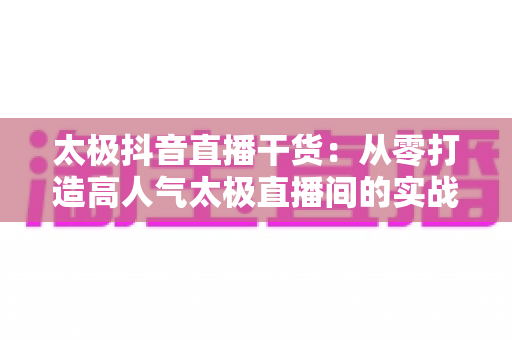 太极抖音直播干货：从零打造高人气太极直播间的实战指南