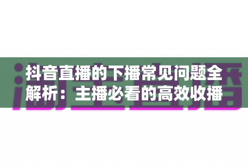 抖音直播的下播常见问题全解析：主播必看的高效收播指南与避坑技巧