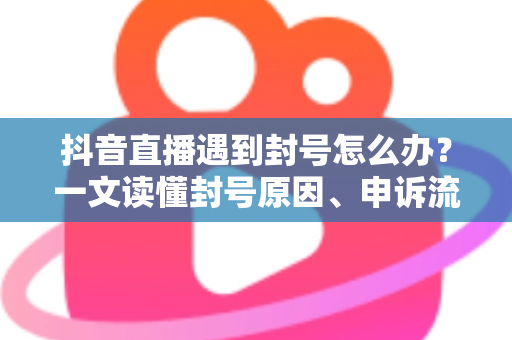 抖音直播遇到封号怎么办？一文读懂封号原因、申诉流程与预防策略