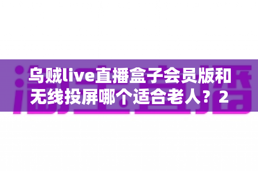乌贼live直播盒子会员版和无线投屏哪个适合老人?2024最全对比评测与孝顺爸妈选购指南 乌贼live直播盒子会员版和无线投屏哪个适合老人?2024最全对比评测与孝顺爸妈选购指南