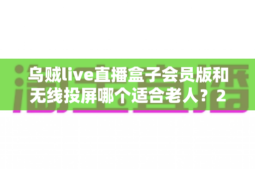 乌贼live直播盒子会员版和无线投屏哪个适合老人？2024最全对比评测与孝顺爸妈选购指南