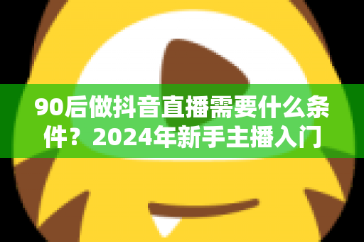 90后做抖音直播需要什么条件?2024年新手主播入门全攻略 90后做抖音直播需要什么条件?2024年新手主播入门全攻略