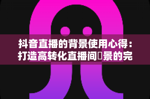 抖音直播的背景使用心得:打造高转化直播间場景的完整指南 抖音直播的背景使用心得:打造高转化直播间場景的完整指南