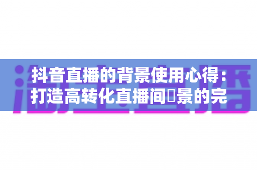 抖音直播的背景使用心得:打造高转化直播间場景的完整指南 抖音直播的背景使用心得:打造高转化直播间場景的完整指南