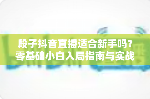 段子抖音直播适合新手吗?零基础小白入局指南与实战心得全面解析 段子抖音直播适合新手吗?零基础小白入局指南与实战心得全面解析