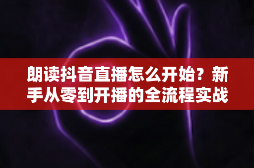 朗读抖音直播怎么开始？新手从零到开播的全流程实战指南