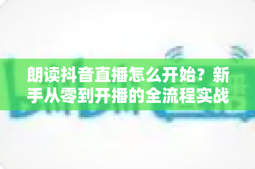 朗读抖音直播怎么开始？新手从零到开播的全流程实战指南