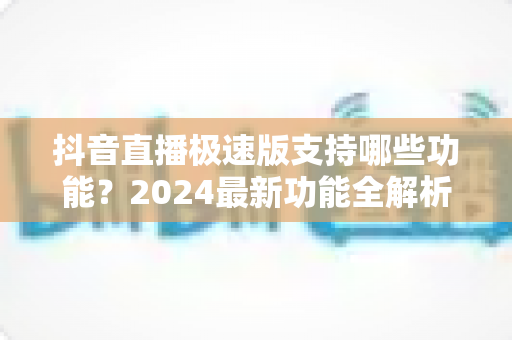 抖音直播极速版支持哪些功能?2024最新功能全解析与使用指南 抖音直播极速版支持哪些功能?2024最新功能全解析与使用指南